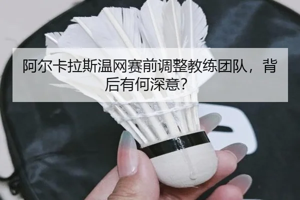 阿尔卡拉斯温网赛前调整教练团队，背后有何深意？