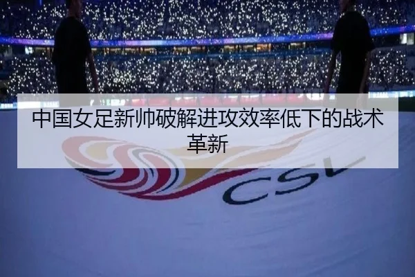中国女足新帅破解进攻效率低下的战术革新